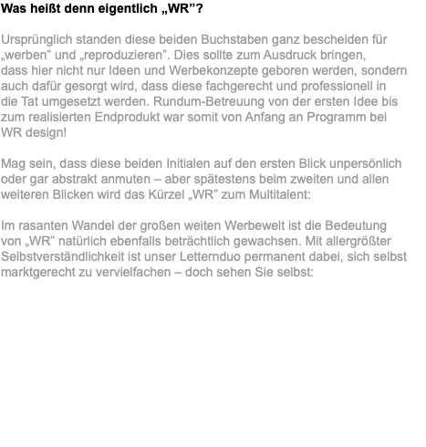 Was heißt denn eigentlich „WR”? Ursprünglich standen diese beiden Buchstaben ganz bescheiden für „werben” und „reproduzieren”. Dies sollte zum Ausdruck bringen,  dass hier nicht nur Ideen und Werbekonzepte geboren werden, sondern auch dafür gesorgt wird, dass diese fachgerecht und professionell in  die Tat umgesetzt werden. Rundum-Betreuung von der ersten Idee bis  zum realisierten Endprodukt war somit von Anfang an Programm bei  WR design! Mag sein, dass diese beiden Initialen auf den ersten Blick unpersönlich oder gar abstrakt anmuten – aber spätestens beim zweiten und allen weiteren Blicken wird das Kürzel „WR” zum Multitalent: Im rasanten Wandel der großen weiten Werbewelt ist die Bedeutung  von „WR” natürlich ebenfalls beträchtlich gewachsen. Mit allergrößter Selbstverständlichkeit ist unser Letternduo permanent dabei, sich selbst marktgerecht zu vervielfachen – doch sehen Sie selbst: